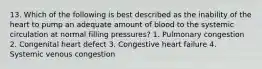 13. Which of the following is best described as the inability of the heart to pump an adequate amount of blood to the systemic circulation at normal filling pressures? 1. Pulmonary congestion 2. Congenital heart defect 3. Congestive heart failure 4. Systemic venous congestion