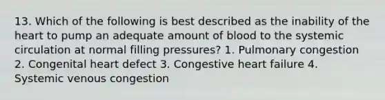 13. Which of the following is best described as the inability of the heart to pump an adequate amount of blood to the systemic circulation at normal filling pressures? 1. Pulmonary congestion 2. Congenital heart defect 3. Congestive heart failure 4. Systemic venous congestion