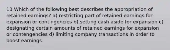 13 Which of the following best describes the appropriation of <a href='https://www.questionai.com/knowledge/k1NTs3SUDy-retained-earnings' class='anchor-knowledge'>retained earnings</a>? a) restricting part of retained earnings for expansion or contingencies b) setting cash aside for expansion c) designating certain amounts of retained earnings for expansion or contengencies d) limiting company transactions in order to boost earnings