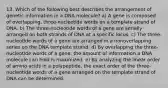 13. Which of the following best describes the arrangement of genetic information in a DNA molecule? a) A gene is composed of overlapping, three-nucleotide words on a template strand of DNA. b) The three-nucleotide words of a gene are serially arranged on both strands of DNA at a specific locus. c) The three-nucleotide words of a gene are arranged in a nonoverlapping series on the DNA template strand. d) By overlapping the three-nucleotide words of a gene, the amount of information a DNA molecule can hold is maximized. e) By analyzing the linear order of amino acids in a polypeptide, the exact order of the three-nucleotide words of a gene arranged on the template strand of DNA can be determined.