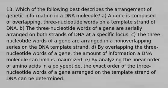 13. Which of the following best describes the arrangement of genetic information in a DNA molecule? a) A gene is composed of overlapping, three-nucleotide words on a template strand of DNA. b) The three-nucleotide words of a gene are serially arranged on both strands of DNA at a specific locus. c) The three-nucleotide words of a gene are arranged in a nonoverlapping series on the DNA template strand. d) By overlapping the three-nucleotide words of a gene, the amount of information a DNA molecule can hold is maximized. e) By analyzing the linear order of <a href='https://www.questionai.com/knowledge/k9gb720LCl-amino-acids' class='anchor-knowledge'>amino acids</a> in a polypeptide, the exact order of the three-nucleotide words of a gene arranged on the template strand of DNA can be determined.