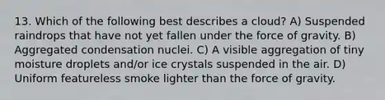 13. Which of the following best describes a cloud? A) Suspended raindrops that have not yet fallen under the force of gravity. B) Aggregated condensation nuclei. C) A visible aggregation of tiny moisture droplets and/or ice crystals suspended in the air. D) Uniform featureless smoke lighter than the force of gravity.