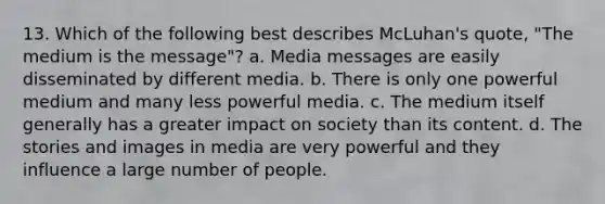 13. Which of the following best describes McLuhan's quote, "The medium is the message"? a. Media messages are easily disseminated by different media. b. There is only one powerful medium and many less powerful media. c. The medium itself generally has a greater impact on society than its content. d. The stories and images in media are very powerful and they influence a large number of people.