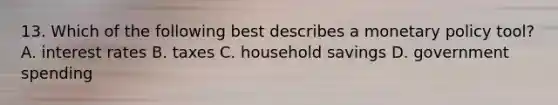 13. Which of the following best describes a monetary policy tool? A. interest rates B. taxes C. household savings D. government spending
