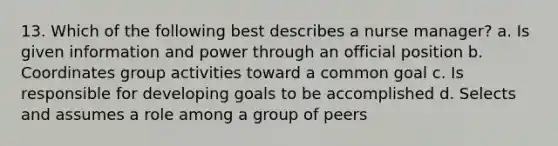 13. Which of the following best describes a nurse manager? a. Is given information and power through an official position b. Coordinates group activities toward a common goal c. Is responsible for developing goals to be accomplished d. Selects and assumes a role among a group of peers