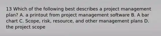 13 Which of the following best describes a project management plan? A. a printout from project management software B. A bar chart C. Scope, risk, resource, and other management plans D. the project scope