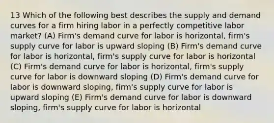 13 Which of the following best describes the supply and demand curves for a firm hiring labor in a perfectly competitive labor market? (A) Firm's demand curve for labor is horizontal, firm's supply curve for labor is upward sloping (B) Firm's demand curve for labor is horizontal, firm's supply curve for labor is horizontal (C) Firm's demand curve for labor is horizontal, firm's supply curve for labor is downward sloping (D) Firm's demand curve for labor is downward sloping, firm's supply curve for labor is upward sloping (E) Firm's demand curve for labor is downward sloping, firm's supply curve for labor is horizontal