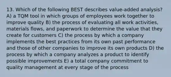 13. Which of the following BEST describes value-added analysis? A) a TQM tool in which groups of employees work together to improve quality B) the process of evaluating all work activities, materials flows, and paperwork to determine the value that they create for customers C) the process by which a company implements the best practices from its own past performance and those of other companies to improve its own products D) the process by which a company analyzes a product to identify possible improvements E) a total company commitment to quality management at every stage of the process