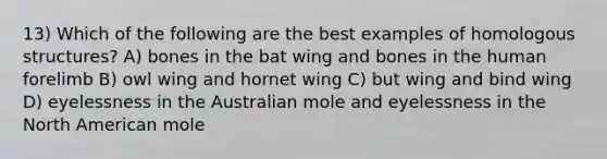 13) Which of the following are the best examples of homologous structures? A) bones in the bat wing and bones in the human forelimb B) owl wing and hornet wing C) but wing and bind wing D) eyelessness in the Australian mole and eyelessness in the North American mole