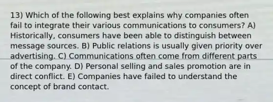 13) Which of the following best explains why companies often fail to integrate their various communications to consumers? A) Historically, consumers have been able to distinguish between message sources. B) Public relations is usually given priority over advertising. C) Communications often come from different parts of the company. D) Personal selling and sales promotion are in direct conflict. E) Companies have failed to understand the concept of brand contact.