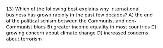 13) Which of the following best explains why international business has grown rapidly in the past few decades? A) the end of the political schism between the Communist and non-Communist blocs B) greater income equality in most countries C) growing concern about climate change D) increased concerns about terrorism