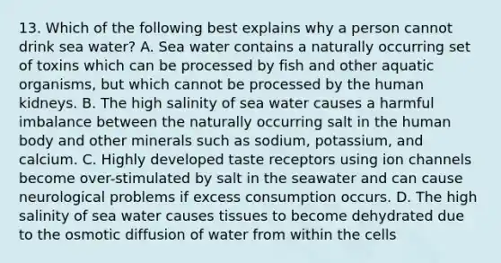 13. Which of the following best explains why a person cannot drink sea water? A. Sea water contains a naturally occurring set of toxins which can be processed by fish and other aquatic organisms, but which cannot be processed by the human kidneys. B. The high salinity of sea water causes a harmful imbalance between the naturally occurring salt in the human body and other minerals such as sodium, potassium, and calcium. C. Highly developed taste receptors using ion channels become over-stimulated by salt in the seawater and can cause neurological problems if excess consumption occurs. D. The high salinity of sea water causes tissues to become dehydrated due to the osmotic diffusion of water from within the cells