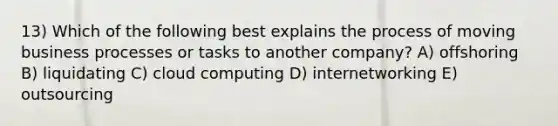 13) Which of the following best explains the process of moving business processes or tasks to another company? A) offshoring B) liquidating C) cloud computing D) internetworking E) outsourcing