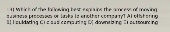 13) Which of the following best explains the process of moving business processes or tasks to another company? A) offshoring B) liquidating C) cloud computing D) downsizing E) outsourcing