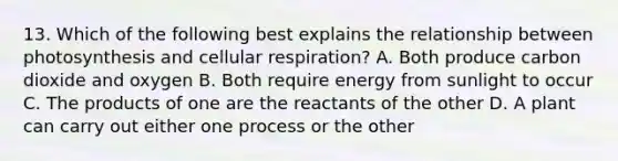 13. Which of the following best explains the relationship between photosynthesis and cellular respiration? A. Both produce carbon dioxide and oxygen B. Both require energy from sunlight to occur C. The products of one are the reactants of the other D. A plant can carry out either one process or the other