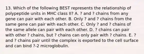 13. Which of the following BEST represents the relationship of polypeptide units in MHC class II? A. ? and ? chains from any gene can pair with each other. B. Only ? and ? chains from the same gene can pair with each other. C. Only ? and ? chains of the same allele can pair with each other. D. ? chains can pair with other ? chains, but ? chains can only pair with ? chains. E. ? and ? chains pair until the complex is exported to the cell surface and can bind ?-2 microglobulin.