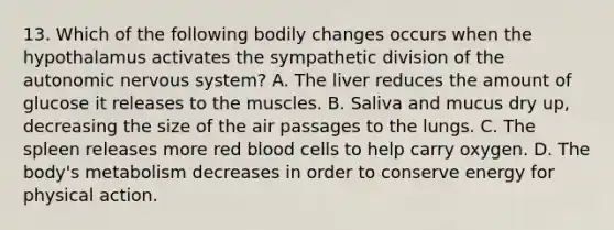 13. Which of the following bodily changes occurs when the hypothalamus activates the sympathetic division of the autonomic nervous system? A. The liver reduces the amount of glucose it releases to the muscles. B. Saliva and mucus dry up, decreasing the size of the air passages to the lungs. C. The spleen releases more red blood cells to help carry oxygen. D. The body's metabolism decreases in order to conserve energy for physical action.