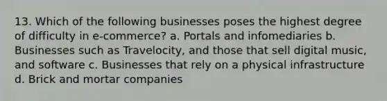 13. Which of the following businesses poses the highest degree of difficulty in e-commerce? a. Portals and infomediaries b. Businesses such as Travelocity, and those that sell digital music, and software c. Businesses that rely on a physical infrastructure d. Brick and mortar companies