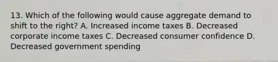 13. Which of the following would cause aggregate demand to shift to the right? A. Increased income taxes B. Decreased corporate income taxes C. Decreased consumer confidence D. Decreased government spending