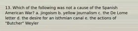 13. Which of the following was not a cause of the Spanish American War? a. jingoism b. yellow journalism c. the De Lome letter d. the desire for an isthmian canal e. the actions of "Butcher" Weyler