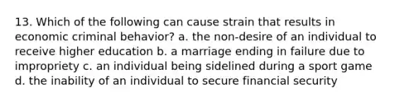 13. Which of the following can cause strain that results in economic criminal behavior? a. the non-desire of an individual to receive higher education b. a marriage ending in failure due to impropriety c. an individual being sidelined during a sport game d. the inability of an individual to secure financial security