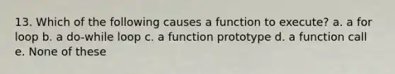 13. Which of the following causes a function to execute? a. a for loop b. a do-while loop c. a function prototype d. a function call e. None of these