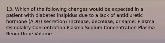 13. Which of the following changes would be expected in a patient with diabetes insipidus due to a lack of antidiuretic hormone (ADH) secretion? Increase, decrease, or same: Plasma Osmolality Concentration Plasma Sodium Concentration Plasma Renin Urine Volume