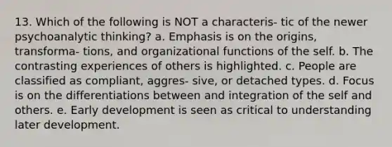 13. Which of the following is NOT a characteris- tic of the newer psychoanalytic thinking? a. Emphasis is on the origins, transforma- tions, and organizational functions of the self. b. The contrasting experiences of others is highlighted. c. People are classified as compliant, aggres- sive, or detached types. d. Focus is on the differentiations between and integration of the self and others. e. Early development is seen as critical to understanding later development.