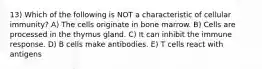 13) Which of the following is NOT a characteristic of cellular immunity? A) The cells originate in bone marrow. B) Cells are processed in the thymus gland. C) It can inhibit the immune response. D) B cells make antibodies. E) T cells react with antigens