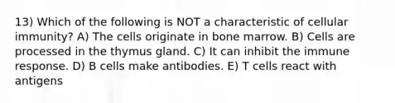 13) Which of the following is NOT a characteristic of cellular immunity? A) The cells originate in bone marrow. B) Cells are processed in the thymus gland. C) It can inhibit the immune response. D) B cells make antibodies. E) T cells react with antigens