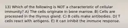 13) Which of the following is NOT a characteristic of cellular immunity? A) The cells originate in bone marrow. B) Cells are processed in the thymus gland. C) B cells make antibodies. D) T cells react with antigens. E) It can inhibit the immune response.