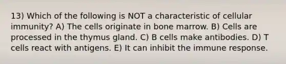 13) Which of the following is NOT a characteristic of cellular immunity? A) The cells originate in bone marrow. B) Cells are processed in the thymus gland. C) B cells make antibodies. D) T cells react with antigens. E) It can inhibit the immune response.