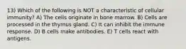 13) Which of the following is NOT a characteristic of cellular immunity? A) The cells originate in bone marrow. B) Cells are processed in the thymus gland. C) It can inhibit the immune response. D) B cells make antibodies. E) T cells react with antigens.