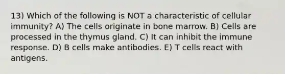 13) Which of the following is NOT a characteristic of cellular immunity? A) The cells originate in bone marrow. B) Cells are processed in the thymus gland. C) It can inhibit the immune response. D) B cells make antibodies. E) T cells react with antigens.