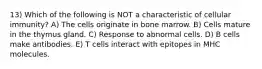 13) Which of the following is NOT a characteristic of cellular immunity? A) The cells originate in bone marrow. B) Cells mature in the thymus gland. C) Response to abnormal cells. D) B cells make antibodies. E) T cells interact with epitopes in MHC molecules.