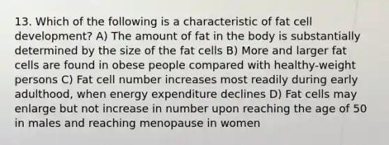 13. Which of the following is a characteristic of fat cell development? A) The amount of fat in the body is substantially determined by the size of the fat cells B) More and larger fat cells are found in obese people compared with healthy-weight persons C) Fat cell number increases most readily during early adulthood, when energy expenditure declines D) Fat cells may enlarge but not increase in number upon reaching the age of 50 in males and reaching menopause in women