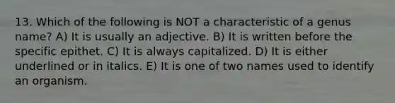 13. Which of the following is NOT a characteristic of a genus name? A) It is usually an adjective. B) It is written before the specific epithet. C) It is always capitalized. D) It is either underlined or in italics. E) It is one of two names used to identify an organism.