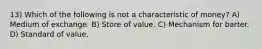 13) Which of the following is not a characteristic of money? A) Medium of exchange. B) Store of value. C) Mechanism for barter. D) Standard of value.