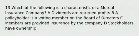 13 Which of the following is a characteristic of a Mutual Insurance Company? A Dividends are returned profits B A policyholder is a voting member on the Board of Directors C Members are provided insurance by the company D Stockholders have ownership