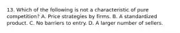 13. Which of the following is not a characteristic of pure competition? A. Price strategies by firms. B. A standardized product. C. No barriers to entry. D. A larger number of sellers.