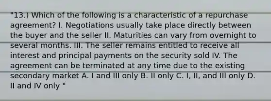 "13.) Which of the following is a characteristic of a repurchase agreement? I. Negotiations usually take place directly between the buyer and the seller II. Maturities can vary from overnight to several months. III. The seller remains entitled to receive all interest and principal payments on the security sold IV. The agreement can be terminated at any time due to the existing secondary market A. I and III only B. II only C. I, II, and III only D. II and IV only "