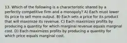 13. Which of the following is a characteristic shared by a perfectly competitive firm and a monopoly? A) Each must lower its price to sell more output. B) Each sets a price for its product that will maximize its revenue. C) Each maximizes profits by producing a quantity for which marginal revenue equals marginal cost. D) Each maximizes profits by producing a quantity for which price equals marginal cost.