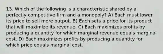 13. Which of the following is a characteristic shared by a perfectly competitive firm and a monopoly? A) Each must lower its price to sell more output. B) Each sets a price for its product that will maximize its revenue. C) Each maximizes profits by producing a quantity for which marginal revenue equals marginal cost. D) Each maximizes profits by producing a quantity for which price equals marginal cost.