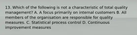 13. Which of the following is not a characteristic of total quality management? A. A focus primarily on internal customers B. All members of the organisation are responsible for quality measures. C. Statistical process control D. Continuous improvement measures