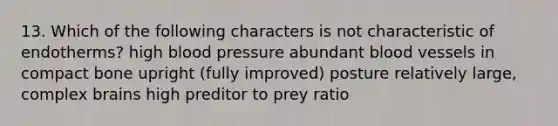 13. Which of the following characters is not characteristic of endotherms? high <a href='https://www.questionai.com/knowledge/kD0HacyPBr-blood-pressure' class='anchor-knowledge'>blood pressure</a> abundant <a href='https://www.questionai.com/knowledge/kZJ3mNKN7P-blood-vessels' class='anchor-knowledge'>blood vessels</a> in compact bone upright (fully improved) posture relatively large, complex brains high preditor to prey ratio