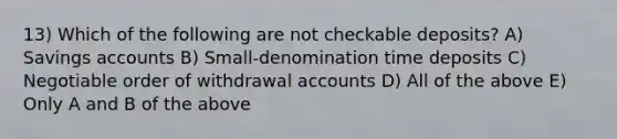 13) Which of the following are not checkable deposits? A) Savings accounts B) Small-denomination time deposits C) Negotiable order of withdrawal accounts D) All of the above E) Only A and B of the above