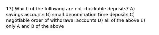 13) Which of the following are not checkable deposits? A) savings accounts B) small-denomination time deposits C) negotiable order of withdrawal accounts D) all of the above E) only A and B of the above