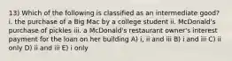 13) Which of the following is classified as an intermediate good? i. the purchase of a Big Mac by a college student ii. McDonald's purchase of pickles iii. a McDonald's restaurant owner's interest payment for the loan on her building A) i, ii and iii B) i and iii C) ii only D) ii and iii E) i only