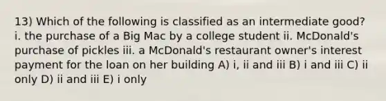 13) Which of the following is classified as an intermediate good? i. the purchase of a Big Mac by a college student ii. McDonald's purchase of pickles iii. a McDonald's restaurant owner's interest payment for the loan on her building A) i, ii and iii B) i and iii C) ii only D) ii and iii E) i only