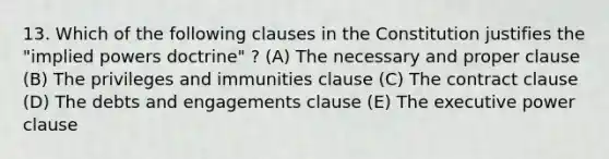 13. Which of the following clauses in the Constitution justifies the "implied powers doctrine" ? (A) The necessary and proper clause (B) The privileges and immunities clause (C) The contract clause (D) The debts and engagements clause (E) The executive power clause